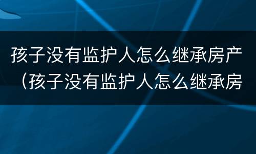 孩子没有监护人怎么继承房产（孩子没有监护人怎么继承房产证）