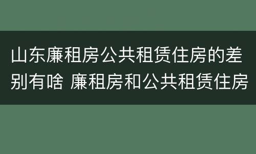 山东廉租房公共租赁住房的差别有啥 廉租房和公共租赁住房的区别