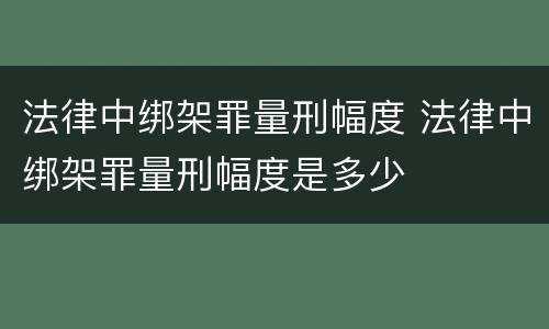 法律中绑架罪量刑幅度 法律中绑架罪量刑幅度是多少