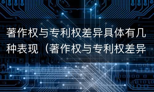 著作权与专利权差异具体有几种表现（著作权与专利权差异具体有几种表现形式）