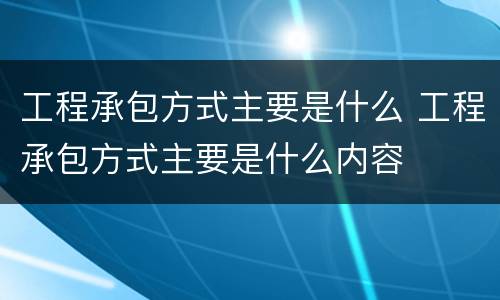 工程承包方式主要是什么 工程承包方式主要是什么内容