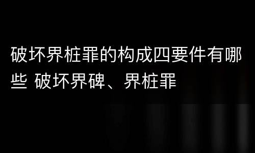 破坏界桩罪的构成四要件有哪些 破坏界碑、界桩罪