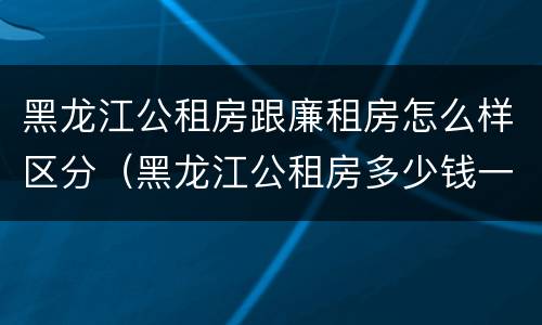 黑龙江公租房跟廉租房怎么样区分（黑龙江公租房多少钱一个月）
