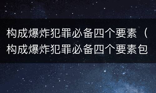 构成爆炸犯罪必备四个要素（构成爆炸犯罪必备四个要素包括）