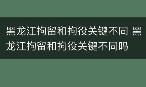黑龙江拘留和拘役关键不同 黑龙江拘留和拘役关键不同吗