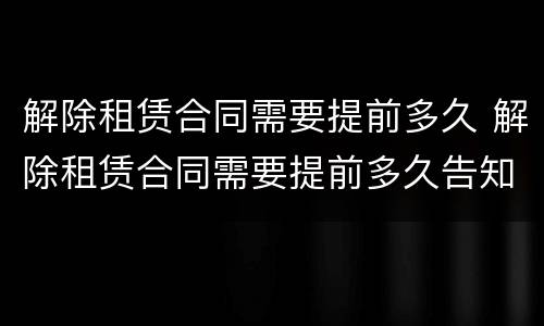 解除租赁合同需要提前多久 解除租赁合同需要提前多久告知