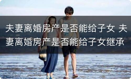 夫妻离婚房产是否能给子女 夫妻离婚房产是否能给子女继承