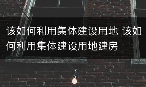 该如何利用集体建设用地 该如何利用集体建设用地建房