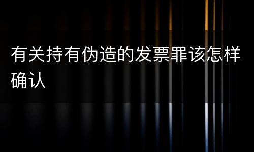 有关持有伪造的发票罪该怎样确认
