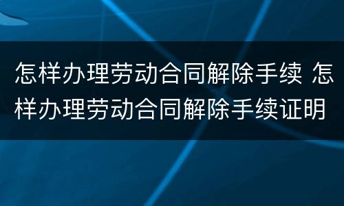 怎样办理劳动合同解除手续 怎样办理劳动合同解除手续证明