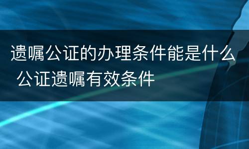 遗嘱公证的办理条件能是什么 公证遗嘱有效条件