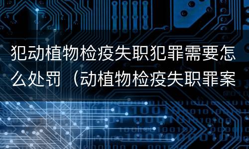 犯动植物检疫失职犯罪需要怎么处罚（动植物检疫失职罪案例）