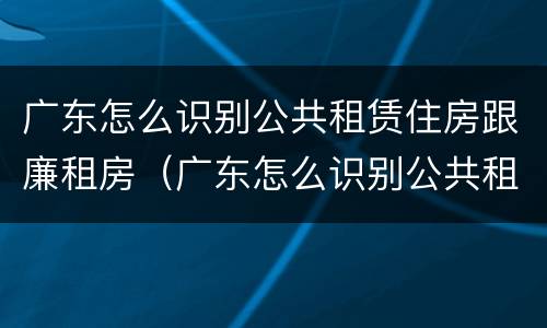 广东怎么识别公共租赁住房跟廉租房（广东怎么识别公共租赁住房跟廉租房呢）