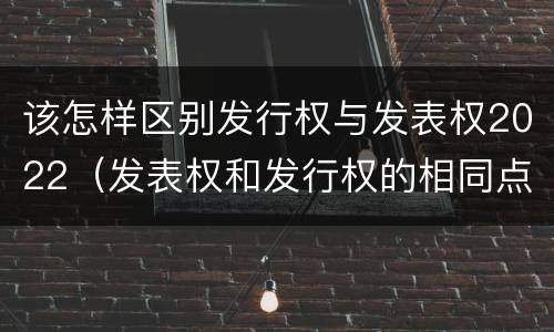 该怎样区别发行权与发表权2022（发表权和发行权的相同点）