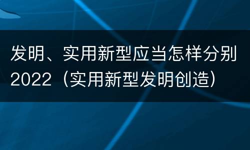 发明、实用新型应当怎样分别2022（实用新型发明创造）