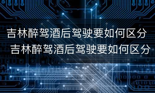 吉林醉驾酒后驾驶要如何区分 吉林醉驾酒后驾驶要如何区分酒驾等级