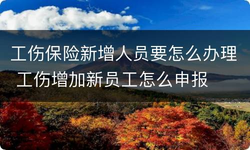 工伤保险新增人员要怎么办理 工伤增加新员工怎么申报