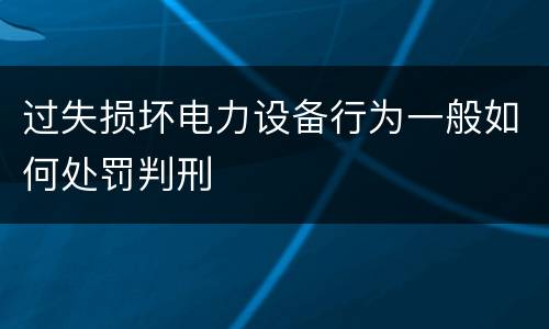 过失损坏电力设备行为一般如何处罚判刑