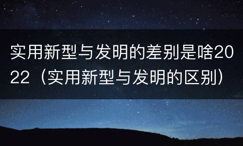 实用新型与发明的差别是啥2022（实用新型与发明的区别）