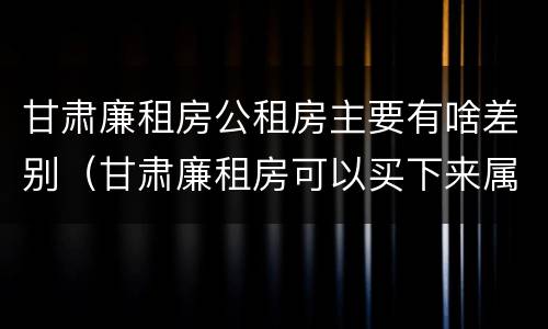 甘肃廉租房公租房主要有啥差别（甘肃廉租房可以买下来属于自己吗）