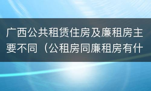广西公共租赁住房及廉租房主要不同（公租房同廉租房有什么不一样?）