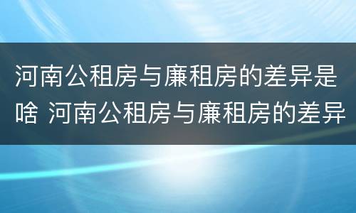 河南公租房与廉租房的差异是啥 河南公租房与廉租房的差异是啥呢