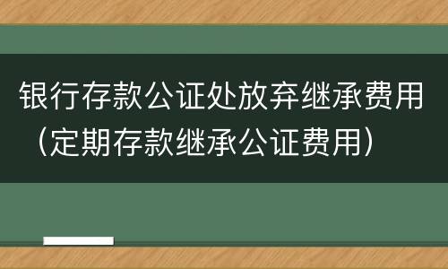 银行存款公证处放弃继承费用（定期存款继承公证费用）