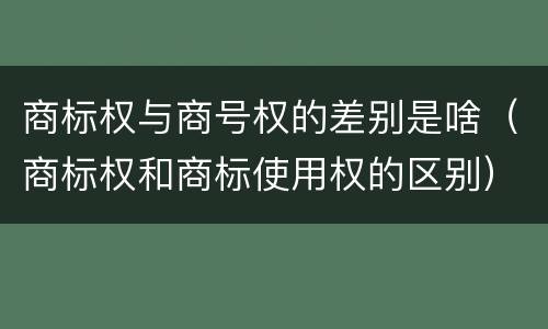 商标权与商号权的差别是啥（商标权和商标使用权的区别）