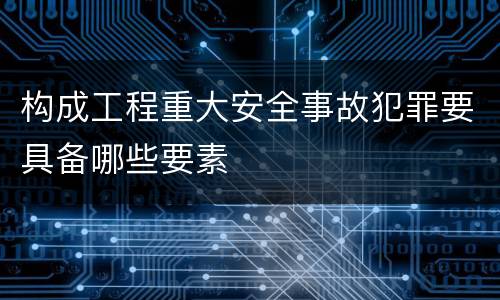 构成工程重大安全事故犯罪要具备哪些要素