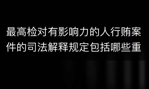 最高检对有影响力的人行贿案件的司法解释规定包括哪些重要内容