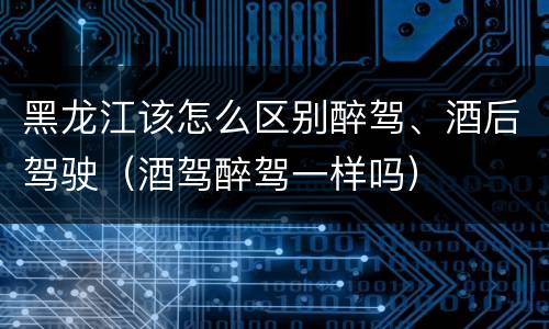黑龙江该怎么区别醉驾、酒后驾驶（酒驾醉驾一样吗）