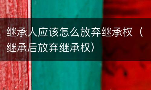 继承人应该怎么放弃继承权（继承后放弃继承权）
