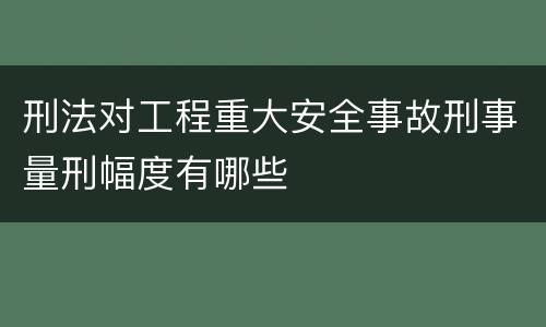 刑法对工程重大安全事故刑事量刑幅度有哪些