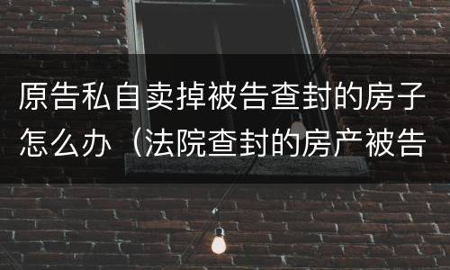 原告私自卖掉被告查封的房子怎么办（法院查封的房产被告卖掉了怎么办）