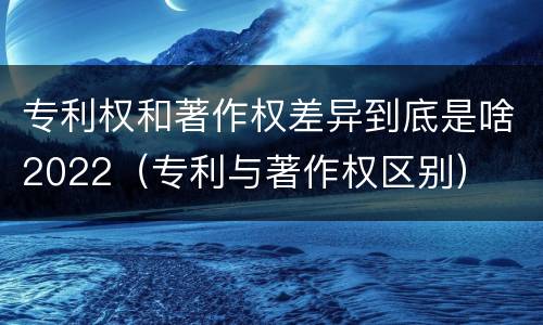 专利权和著作权差异到底是啥2022（专利与著作权区别）