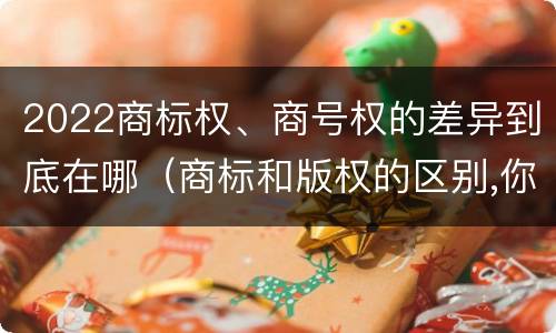 2022商标权、商号权的差异到底在哪（商标和版权的区别,你知道多少?）