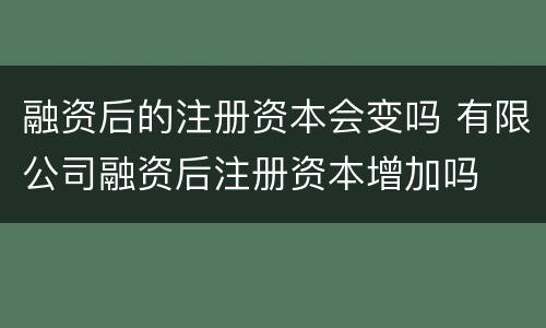 融资后的注册资本会变吗 有限公司融资后注册资本增加吗