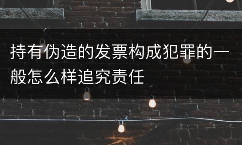 持有伪造的发票构成犯罪的一般怎么样追究责任
