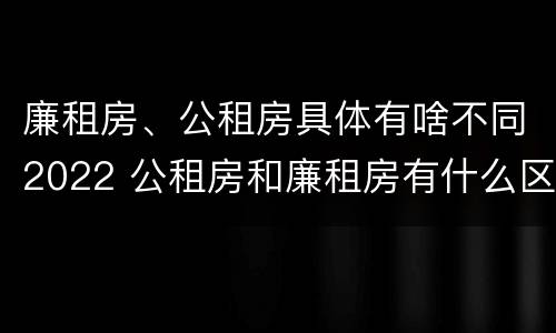 廉租房、公租房具体有啥不同2022 公租房和廉租房有什么区别?2019年的