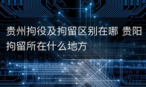 贵州拘役及拘留区别在哪 贵阳拘留所在什么地方
