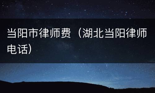 当阳市律师费（湖北当阳律师电话）