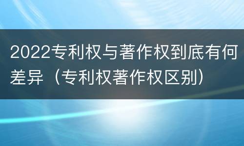2022专利权与著作权到底有何差异（专利权著作权区别）