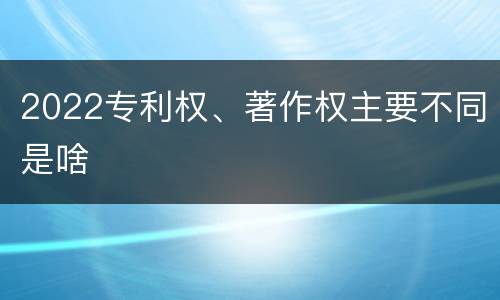 2022专利权、著作权主要不同是啥
