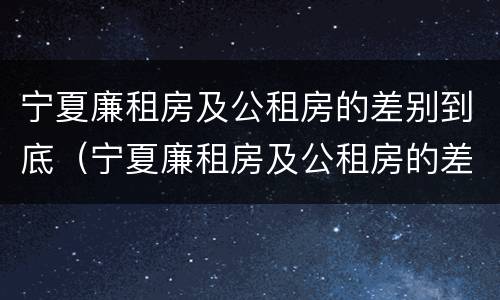 宁夏廉租房及公租房的差别到底（宁夏廉租房及公租房的差别到底多大）