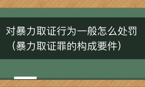 对暴力取证行为一般怎么处罚（暴力取证罪的构成要件）