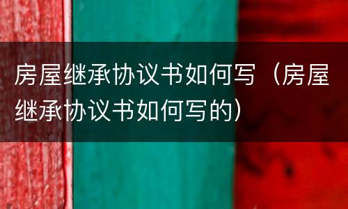 房屋继承协议书如何写（房屋继承协议书如何写的）