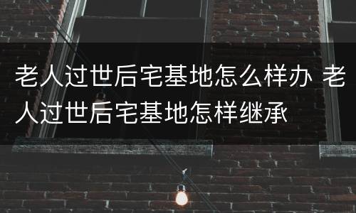 老人过世后宅基地怎么样办 老人过世后宅基地怎样继承