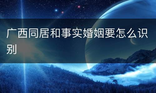 广西同居和事实婚姻要怎么识别