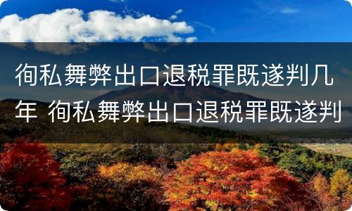 徇私舞弊出口退税罪既遂判几年 徇私舞弊出口退税罪既遂判几年缓刑