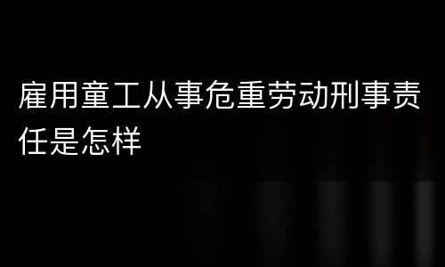 雇用童工从事危重劳动刑事责任是怎样